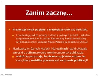 Zanim zacznę...
Prezentuję swoje poglądy, a nie poglądy UAM czy Wydziału.
I prezentuję także porady i dane z różnych źródeł i szkoleń
(organizowanych m.in. przez Regionalny Punkt Kontaktowy
w Poznaniu oraz Fundację Nauki Polskiej w projekcie SKILLS)
Naukowcy w różnych krajach i dziedzinach nauki składają
wnioski o doﬁnansowanie równie często jak publikacje.
niektórzy przyznają, że pisanie projektów zabiera im
czas, który woleliby przeznaczyć na pisanie publikacji!
12wtorek, 30 kwietnia 13
 