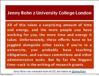 Jenny Rohn z University College London
All of this takes a surprising amount of time
and energy, and the more people you have
working for you, the more time and energy it
takes. Unfortunately, these efforts have to be
juggled alongside other tasks; if you're in a
university, you probably have teaching
obligations, and various committees and other
administrative tasks. But by far the biggest
time-suck is the writing of research grants.
Jenny Rohn runs a research team at UCL and tweets as @JennyRohn
14wtorek, 30 kwietnia 13
 