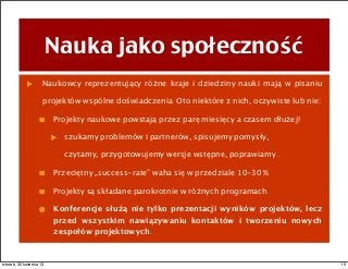 Nauka jako społeczność
Naukowcy reprezentujący różne kraje i dziedziny nauki mają w pisaniu
projektów wspólne doświadczenia. Oto niektóre z nich, oczywiste lub nie:
Projekty naukowe powstają przez parę miesięcy a czasem dłużej!
szukamy problemów i partnerów, spisujemy pomysły,
czytamy, przygotowujemy wersje wstępne, poprawiamy...
Przeciętny „success-rate” waha się w przedziale 10-30 %
Projekty są składane parokrotnie w różnych programach.
Konferencje służą nie tylko prezentacji wyników projektów, lecz
przed wszystkim nawiązywaniu kontaktów i tworzeniu nowych
zespołów projektowych.
15wtorek, 30 kwietnia 13
 