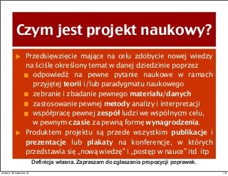 Czym jest projekt naukowy?
Przedsięwzięcie mające na celu zdobycie nowej wiedzy
na ściśle określony temat w danej dziedzinie poprzez
odpowiedź na pewne pytanie naukowe w ramach
przyjętej teorii i/lub paradygmatu naukowego
zebranie i zbadanie pewnego materiału/danych
zastosowanie pewnej metody analizy i interpretacji
współpracę pewnej zespół ludzi we wspólnycm celu,
w pewnym czasie za pewną formę wynagrodzenia.
Produktem projektu są przede wszystkim publikacje i
prezentacje lub plakaty na konferencje, w których
przedstawia się „nową wiedzę” i „postęp w nauce” itd. itp.
Definicja własna. Zapraszam do zgłaszania propozycji poprawek.
18wtorek, 30 kwietnia 13
 