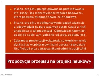 Pisanie projektu polega głównie na przewidywaniu
kto, kiedy i jak może wykonać zadania badawcze,
które pozwolą osiągnąć pewne cele naukowe.
Pisanie projektu o doﬁnansowanie badań wiąże się
z odpowiedzią na parę ważnych pytań. Część z nich
znajdziesz w tej prezentacji. Odpowiedzi natomiast
udzielisz sobie sam, zależnie od tego, co planujesz.
Zebrane w prezentacji wskazówki są wynikiem wielu
dyskusji ze współpracownikami autora na Wydziale
Neoﬁlologii oraz z pracownikami administracji UAM.
Propozycja przepisu na projekt naukowy
19wtorek, 30 kwietnia 13
 
