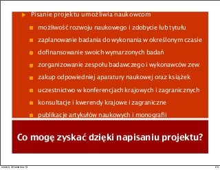 Pisanie projektu umożliwia naukowcom
możliwość rozwoju naukowego i zdobycie lub tytułu
zaplanowanie badania do wykonania w określonym czasie
doﬁnansowanie swoich wymarzonych badań
zorganizowanie zespołu badawczego i wykonawców zew.
zakup odpowiedniej aparatury naukowej oraz książek
uczestnictwo w konferencjach krajowych i zagranicznych
konsultacje i kwerendy krajowe i zagraniczne
publikacje artykułów naukowych i monograﬁi
Co mogę zyskać dzięki napisaniu projektu?
20wtorek, 30 kwietnia 13
 