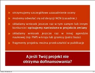 otrzymujemy szczegółowe uzasadnienie oceny
możemy odwołać się od decyzji NCN (zasadnie;)
składamy wniosek jeszcze raz w tym samym lub innym
konkursie i opisujemy naniesione w projekcie zmiany
składamy wniosek jeszcze raz w innej agendzie
naukowej (np. FNP) w kraju lub granicą (patrz baza).
fragmenty projektu można przekształcić w publikacje
A jeśli Twój projekt nie
otrzyma dofinansowania?
21wtorek, 30 kwietnia 13
 