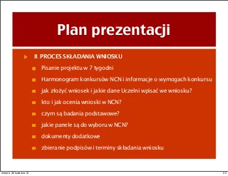 Plan prezentacji
II. PROCES SKŁADANIA WNIOSKU
Pisanie projektu w 7 tygodni
Harmonogram konkursów NCN i informacje o wymogach konkursu
jak złożyć wniosek i jakie dane Uczelni wpisać we wniosku?
kto i jak ocenia wnioski w NCN?
czym są badania podstawowe?
jakie panele są do wyboru w NCN?
dokumenty dodatkowe
zbieranie podpisów i terminy składania wniosku
22wtorek, 30 kwietnia 13
 
