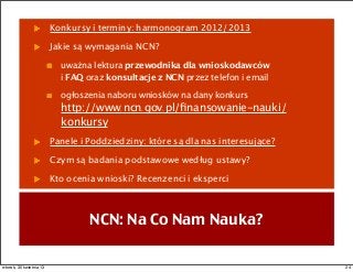 Konkursy i terminy: harmonogram 2012/2013
Jakie są wymagania NCN?
uważna lektura przewodnika dla wnioskodawców
i FAQ oraz konsultacje z NCN przez telefon i email
ogłoszenia naboru wniosków na dany konkurs
http://www.ncn.gov.pl/ﬁnansowanie-nauki/
konkursy
Panele i Poddziedziny: które są dla nas interesujące?
Czym są badania podstawowe według ustawy?
Kto ocenia wnioski? Recenzenci i eksperci
NCN: Na Co Nam Nauka?
24wtorek, 30 kwietnia 13
 