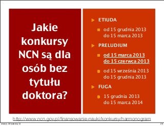 Jakie
konkursy
NCN są dla
osób bez
tytułu
doktora?
ETIUDA
od 15 grudnia 2013
do 15 marca 2013
PRELUDIUM
od 15 marca 2013
do 15 czerwca 2013
od 15 września 2013
do 15 grudnia 2013
FUGA
15 grudnia 2013
do 15 marca 2014
http://www.ncn.gov.pl/ﬁnansowanie-nauki/konkursy/harmonogram
26wtorek, 30 kwietnia 13
 