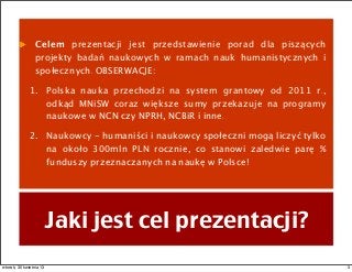 Celem prezentacji jest przedstawienie porad dla piszących
projekty badań naukowych w ramach nauk humanistycznych i
społecznych. OBSERWACJE:
1. Polska nauka przechodzi na system grantowy od 2011 r.,
odkąd MNiSW coraz większe sumy przekazuje na programy
naukowe w NCN czy NPRH, NCBiR i inne.
2. Naukowcy - humaniści i naukowcy społeczni mogą liczyć tylko
na około 300mln PLN rocznie, co stanowi zaledwie parę %
funduszy przeznaczanych na naukę w Polsce!
Jaki jest cel prezentacji?
3wtorek, 30 kwietnia 13
 