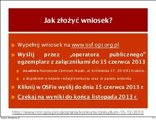 Jak złożyć wniosek?
Wypełnij wniosek na www.osf.opi.org.pl
Wyślij przez „operatora publicznego”
egzemplarz z załącznikami do 15 czerwca 2013
na adres: Narodowe Centrum Nauki, ul. Królewska 57, 30-081 Kraków,
z dopiskiem o nazwie i edycji konkursu oraz nr panelu wniosku.
Kliknij w OSFie wyślij do dnia 15 czerwca 2013 r.
Czekaj na wyniki do końca listopada 2013 r.
http://www.ncn.gov.pl/ogloszenia/konkursy/preludium-15-12-2013
31wtorek, 30 kwietnia 13
 
