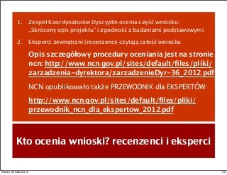 1. Zespół Koordynatorów Dyscyplin ocenia część wniosku:
„Skrócony opis projektu” i zgodność z badaniami podstawowymi.
2. Eksperci zewnętrzni (recenzenci) czytają całość wniosku.
Opis szczegółowy procedury oceniania jest na stronie
ncn: http://www.ncn.gov.pl/sites/default/ﬁles/pliki/
zarzadzenia-dyrektora/zarzadzenieDyr-36_2012.pdf
NCN opublikowało także PRZEWODNIK dla EKSPERTÓW:
http://www.ncn.gov.pl/sites/default/ﬁles/pliki/
przewodnik_ncn_dla_ekspertow_2012.pdf
Kto ocenia wnioski? recenzenci i eksperci
33wtorek, 30 kwietnia 13
 