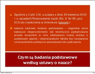 Zgodnie z 2 pkt 3 lit. a ustawy z dnia 30 kwietnia 2010
r. o zasadach ﬁnansowania nauki (Dz. U. Nr 96, poz.
615) do znalezienia w internecie (google;):
badania	
   naukowe:	
   badania	
   podstawowe	
   –	
   oryginalne	
   prace	
  
badawcze	
   eksperymentalne	
   lub	
   teoretyczne	
   podejmowane	
  
przede	
   wszystkim	
   w	
   celu	
   zdobywania	
   nowej	
   wiedzy	
   o	
  
podstawach	
   zjawisk	
   i	
   obserwowalnych	
   faktów	
   bez	
   nastawienia	
  
na	
  bezpośrednie	
  praktyczne	
  zastosowanie	
  lub	
  użytkowanie.
Czym są badania podstawowe
według ustawy o nauce?
35wtorek, 30 kwietnia 13
 