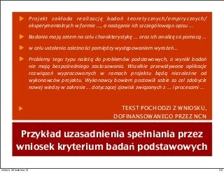 Projekt	
   zakłada	
   realizację	
   badań	
   teoretycznych/empirycznych/
eksperymentalnych	
  w	
  formie	
  ...,	
  a	
  następnie	
  ich	
  szczegółowego	
  opisu	
  ...	
  
Badania	
  mają	
  zatem	
  na	
  celu	
  charakterystykę	
  ...	
  oraz	
  ich	
  analizę	
  za	
  pomocą	
  ...
w	
  celu	
  ustalenia	
  zależności	
  pomiędzy	
  występowaniem	
  wyrażeń...	
  
Problemy	
   tego	
   typu	
   należą	
   do	
   problemów	
  podstawowych,	
   a	
   wyniki	
   badań	
  
nie	
   mają	
   bezpośredniego	
   zastosowania.	
   Wszelkie	
   przewidywane	
   aplikacje	
  
rozwiązań	
   wypracowanych	
   w	
   ramach	
   projektu	
   będą	
   niezależne	
   od	
  
wykonawców	
  projektu.	
  Wykonawcy	
  bowiem	
  postawili	
  sobie	
  za	
  cel	
  zdobycie	
  
nowej	
  wiedzy	
  w	
  zakresie	
  ...	
  dotyczącej	
  zjawisk	
  związanych	
  z	
  ...	
  i	
  procesami	
  ...
TEKST POCHODZI Z WNIOSKU,
DOFINANSOWANEGO PRZEZ NCN
Przykład uzasadnienia spełniania przez
wniosek kryterium badań podstawowych
36wtorek, 30 kwietnia 13
 