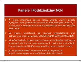 Panele i Poddziedziny NCN
W części informacje ogólne należy wybrać „numer panelu
dyscyplin” oraz „pomocnicze określenia identyﬁkujące (maks. 3)” i
to decyduje o przydzieleniu nam RECENZENTÓW oraz EKSPERTÓW
przez NCN.
Co ważne, niezależnie od naszego wykształcenia oraz
zatrudnienia możemy wybrać DOWOLNĄ DZIEDZINĘ i PANEL NCN.
Niektóre badania językoznawcze dotyczą problemów naukowych
wspólnych dla innych nauk społecznych, takich jak psychologia
czy socjologia (czyli HS6) i mają wspólne metody badań i teorie.
Jeśli wybraliśmy HS6 to warto we wniosku wyjaśnić jak
wyniki badań wpłyną na rozwój danej dziedziny/nauki.
37wtorek, 30 kwietnia 13
 