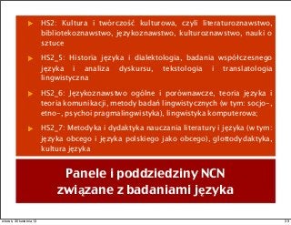 HS2: Kultura i twórczość kulturowa, czyli literaturoznawstwo,
bibliotekoznawstwo, językoznawstwo, kulturoznawstwo, nauki o
sztuce
HS2_5: Historia języka i dialektologia, badania współczesnego
języka i analiza dyskursu, tekstologia i translatologia
lingwistyczna
HS2_6: Językoznawstwo ogólne i porównawcze, teoria języka i
teoria komunikacji, metody badań lingwistycznych (w tym: socjo-,
etno-, psychoi pragmalingwistyka), lingwistyka komputerowa;
HS2_7: Metodyka i dydaktyka nauczania literatury i języka (w tym:
języka obcego i języka polskiego jako obcego), glottodydaktyka,
kultura języka
Panele i poddziedziny NCN
związane z badaniami języka
39wtorek, 30 kwietnia 13
 