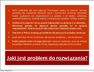 Jaki jest problem do rozwiązania?
1. NCN, podobnie jak inne agencje ﬁnansujące naukę na świecie, narzuca
jednolitą dla wszystkich dziedzin nauki i konkursów strukturę wniosków.
Każdy naukowiec ma odpowiedzieć na pytania o cel badań, założenia,
materiał badawczy, metody analizy i interpretacji wyników i efekty projektu.
2. Niektórzy humaniści nie są pewni odpowiedzi na pytania o te elementy.
Wierzymy jednak, że badacze języka potraﬁą na te pytania
odpowiedzieć. Zwłaszcza jeśli decydują się na badania empiryczne.
3. Obecnie w Polsce brakuje poradników dla piszących projekty naukowe.
4. Język jest (być może;) wrodzony, ale pisanie projektów - nie (na pewno;).
5. Każdy jednak może się tego nauczyć i wszyscy naukowcy uczą się pisania
projektów! Niektóre uczelnie i ﬁrmy organizują specjalne kursy pisania.
4wtorek, 30 kwietnia 13
 