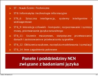 ST - Nauki Ścisłe i Techniczne
ST6: Informatyka i technologie informacyjne
ST6_6: Sztuczna inteligencja, systemy inteligentne i
wieloagentowe
ST6_9: Interakcja człowiek – komputer, rozpoznawanie i synteza
mowy, przetwarzanie języka naturalnego
ST6_11: Uczenie maszynowe, statystyczne przetwarzanie
danych i zastosowanie w przetwarzaniu sygnałów
ST6_12: Obliczenia naukowe, narzędzia modelowania i symulacji
ST6_14: Inne zagadnienia pokrewne
Panele i poddziedziny NCN
związane z badaniami języka
40wtorek, 30 kwietnia 13
 