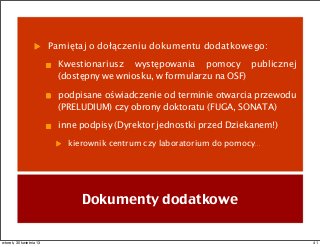 Pamiętaj o dołączeniu dokumentu dodatkowego:
Kwestionariusz występowania pomocy publicznej
(dostępny we wniosku, w formularzu na OSF)
podpisane oświadczenie od terminie otwarcia przewodu
(PRELUDIUM) czy obrony doktoratu (FUGA, SONATA)
inne podpisy (Dyrektor jednostki przed Dziekanem!)
kierownik centrum czy laboratorium do pomocy...
Dokumenty dodatkowe
41wtorek, 30 kwietnia 13
 