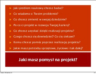 Jaki problem naukowy chcesz badać?
Co wiadomo o Twoim problemie?
Co chcesz zmienić w swojej dziedzinie?
Po co ci projekt w rozwoju Twojej kariery?
Co chcesz uzyskać dzięki realizacji projektu?
Czego chcesz się dowiedzieć? Co cię ciekawi?
Komu chcesz pomóc poprzez realizację projektu?
Jakie masz potrzeby sprzętowe, życiowe i tak dalej?
Jaki masz pomysł na projekt?
44wtorek, 30 kwietnia 13
 