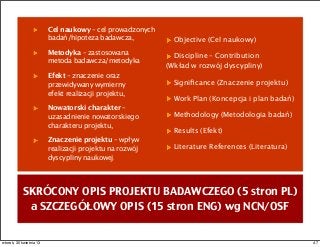 SKRÓCONY OPIS PROJEKTU BADAWCZEGO (5 stron PL)
a SZCZEGÓŁOWY OPIS (15 stron ENG) wg NCN/OSF
Cel naukowy – cel prowadzonych
badań/hipoteza badawcza,
Metodyka – zastosowana
metoda badawcza/metodyka
Efekt – znaczenie oraz
przewidywany wymierny
efekt realizacji projektu,
Nowatorski charakter –
uzasadnienie nowatorskiego
charakteru projektu,
Znaczenie projektu – wpływ
realizacji projektu na rozwój
dyscypliny naukowej.
Objective (Cel naukowy)
Discipline – Contribution
(Wkład w rozwój dyscypliny)
Signiﬁcance (Znaczenie projektu)
Work Plan (Koncepcja i plan badań)
Methodology (Metodologia badań)
Results (Efekt)
Literature References (Literatura)
47wtorek, 30 kwietnia 13
 