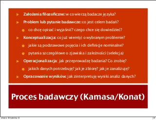 Proces badawczy (Kamasa/Konat)
Założenia ﬁlozoﬁczne: w co wierzą badacze języka?
Problem lub pytanie badawcze: co jest celem badań?
co chcę opisać i wyjaśnić? czego chce się dowiedzieć?
Konceptualizacja: co już wiem(y) o wybranym problemie?
jakie są podstawowe pojęcia i ich deﬁnicje nominalne?
pytania szczegółowe o zjawiska i zależności (selekcja)
Operacjonalizacja: jak przeprowadzę badania? Co zrobię?
jakich danych potrzebuję? jak je zbiorę? jak je zanalizuję?
Opracowanie wyników: jak zinterpretuję wyniki analiz danych?
48wtorek, 30 kwietnia 13
 
