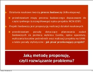 Działania naukowe tworzą proces badawczy (kilkuetapowy).
przedstawiam etapy procesu badawczego dopasowane do
części pełnego (szczegółowego) opisu projektu NCN (OSF).
Projekt badawczy jest propozycją realizacji działań naukowych.
przedstawiam porady dotyczące planowania zadań
badawczych za pomocą wykresu Gantta, opisu aparatury,
wyliczania kosztów pośrednich oraz realizacji projektu na UAM;
a także porady stylistyczne – jak pisać przekonujący projekt?
Jaką metodę proponuję,
czyli rozwiązanie problemu?
5wtorek, 30 kwietnia 13
 