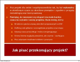 Jak pisać przekonujący projekt?
Pisz projekt dla siebie i współpracowników tak, by był wykonalny
w określonym czasie za określone pieniądze i zgodnie z przyjętą
metodologią oraz teorią naukową.
Pamiętaj, że recenzent czy ekspert ma mało bardzo
czasu na czytanie i ocenę projektu. Dużo mniej, niż ty.
W tekście opisów używaj określeń propowanych w OSF.
Deﬁniuj cele główne i szczegółowe projektu oraz etapy.
Używaj czasu przyszłego i trybu oznajmującego.
Strona bierna wygląda poważnie, ale czynna – zachęjąco.
Pisz zdaniami możliwie krótkimi i prostymi.
50wtorek, 30 kwietnia 13
 