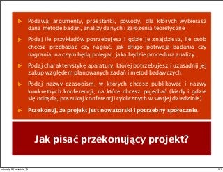 Jak pisać przekonujący projekt?
Podawaj argumenty, przesłanki, powody, dla których wybierasz
daną metodę badań, analizy danych i założenia teoretyczne.
Podaj ile przykładów potrzebujesz i gdzie je znajdziesz, ile osób
chcesz przebadać czy nagrać, jak długo potrwają badania czy
nagrania, na czym będą polegać, jaka będzie procedura analizy...
Podaj charakterystykę aparatury, której potrzebujesz i uzasadnij jej
zakup względem planowanych zadań i metod badawczych.
Podaj nazwy czasopism, w których chcesz publikować i nazwy
konkretnych konferencji, na które chcesz pojechać (kiedy i gdzie
się odbędą, poszukaj konferencji cyklicznych w swojej dziedzinie).
Przekonuj, że projekt jest nowatorski i potrzebny społecznie.
51wtorek, 30 kwietnia 13
 