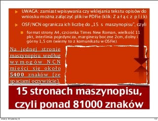 Na	
   jednej	
   stronie	
  
maszynopisu	
   według	
  
w y m o g ó w	
   N C N	
  
mieści	
   się	
   około	
  
5400	
   znaków	
   (ze	
  
spacjami	
  oczywiście).
UWAGA: zamiast wpisywania czy wklejania tekstu opisów do
wniosku można załączyć pliki w PDFie (klik: Z a ł ą c z p l i k).
OSF/NCN ogranicza ich liczbę do „15. s. maszynopisu”, czyli
format strony A4, czcionka Times New Roman, wielkość 11
pkt, interlinia pojedyncza, marginesy boczne 2cm, dolny i
górny 1,5 cm (wiemy to z komunikatu w OSFie).
15 stronach maszynopisu,
czyli ponad 81000 znaków
52wtorek, 30 kwietnia 13
 