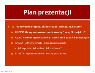 Plan prezentacji
IV. Planowanie projektu (ludzie, czas, aparatura, koszty)
LUDZIE: ile wykonawców może tworzyć zespół projektu?
CZAS: harmonogram Gantta i określanie zadań badawczych
APARATURA (materiały i oprogramowanie):
jak wycenić, jak opisać, jak zamówić?
KOSZTY: wynagrodzenia i koszty pośrednie
53wtorek, 30 kwietnia 13
 