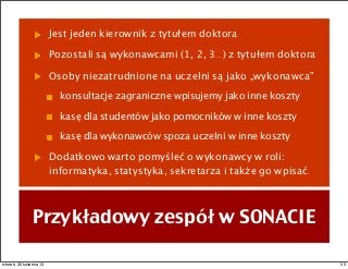 Jest jeden kierownik z tytułem doktora
Pozostali są wykonawcami (1, 2, 3...) z tytułem doktora
Osoby niezatrudnione na uczelni są jako „wykonawca”
konsultacje zagraniczne wpisujemy jako inne koszty
kasę dla studentów jako pomocników w inne koszty
kasę dla wykonawców spoza uczelni w inne koszty
Dodatkowo warto pomyśleć o wykonawcy w roli:
informatyka, statystyka, sekretarza i także go wpisać.
Przykładowy zespół w SONACIE
55wtorek, 30 kwietnia 13
 