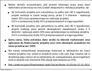 • Należy określić (szacunkowo), jaki procent własnego czasu pracy dany
wykonawca przeznaczy na rzecz zadań związanych z realizacją projektu, np:
• (A) kierownik projektu jest zatrudniony na pełny etat (40 h tygodniowo),
projekt realizuje w czasie swojej pracy, przez 2 h dziennie – wykazuje
zatem 25% czasu poświęconego na realizację projektu
(10 h z sumarycznej liczby 40 h przepracowanych w ciągu tygodnia).
• (B) kierownik projektu jest zatrudniony na pełny etat (40 h tygodniowo),
projekt realizuje poza swoimi obowiązkami zawodowymi, przez 2 h
dziennie – wykazuje zatem 20% czasu poświęconego na realizację projektu
(10 h z sumarycznej liczby 50 h przepracowanych w ciągu tygodnia).
• Suma czasu, który poświęca dana osoba na obecnie realizowane oraz
zgłaszane do ﬁnansowania projekty oraz inne obowiązki zawodowe nie
może przekraczać 100%.
• Nie należy interpretować powyższego kryterium w odniesieniu do czasu
trwania projektu (np. udział w projekcie przez cały czas jego trwania lub w
określonej jego części) ani w odniesieniu do zaangażowania poszczególnych
osób w zespole (np. kierownik 50%, dwoje wykonawców po 25%).
• http://www.ncn.gov.pl/ﬁnansowanie-nauki/faq/archiwum-15-09-do-15-12-2011
57wtorek, 30 kwietnia 13
 