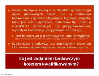 Zadania badawcze muszą mieć charakter syntetycznego
opisu planowanych badań (nie są zadaniami
badawczymi czynności obejmujące logistykę projektu,
takie jak: zakup aparatury, materiałów itp., prace o
charakterze redakcyjnym czy przygotowawczym,
wyjazdy na konferencje, przygotowanie publikacji;
zad. badawczym jest opracowanie i analiza wyników.
http://www.ncn.gov.pl/ﬁnansowanie-nauki/konkursy/typy/sonata-bis/instrukcja-sonata-bis1-4
Każde zadanie badawcze jest potencjalnym zleceniem
albo dziełem do późniejszej umowy w realizacji grantu.
Co jest zadaniem badawczym
i kosztem kwalifikowanym?
58wtorek, 30 kwietnia 13
 