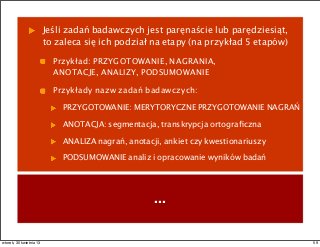 Jeśli zadań badawczych jest paręnaście lub parędziesiąt,
to zaleca się ich podział na etapy (na przykład 5 etapów)
Przykład: PRZYGOTOWANIE, NAGRANIA,
ANOTACJE, ANALIZY, PODSUMOWANIE
Przykłady nazw zadań badawczych:
PRZYGOTOWANIE: MERYTORYCZNE PRZYGOTOWANIE NAGRAŃ
ANOTACJA: segmentacja, transkrypcja ortograﬁczna
ANALIZA nagrań, anotacji, ankiet czy kwestionariuszy
PODSUMOWANIE analiz i opracowanie wyników badań
...
59wtorek, 30 kwietnia 13
 