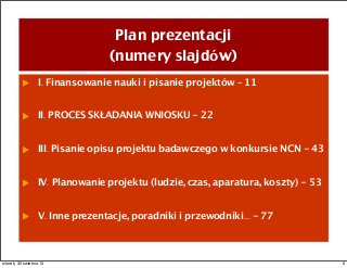 Plan prezentacji
(numery slajdów)
I. Finansowanie nauki i pisanie projektów – 11
II. PROCES SKŁADANIA WNIOSKU - 22
III. Pisanie opisu projektu badawczego w konkursie NCN - 43
IV. Planowanie projektu (ludzie, czas, aparatura, koszty) - 53
V. Inne prezentacje, poradniki i przewodniki... - 77
6wtorek, 30 kwietnia 13
 