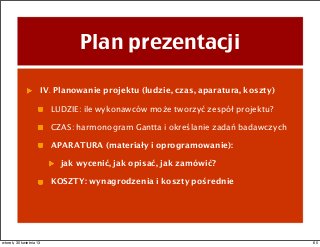 Plan prezentacji
IV. Planowanie projektu (ludzie, czas, aparatura, koszty)
LUDZIE: ile wykonawców może tworzyć zespół projektu?
CZAS: harmonogram Gantta i określanie zadań badawczych
APARATURA (materiały i oprogramowanie):
jak wycenić, jak opisać, jak zamówić?
KOSZTY: wynagrodzenia i koszty pośrednie
60wtorek, 30 kwietnia 13
 