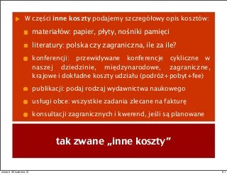 W części inne koszty podajemy szczegółowy opis kosztów:
materiałów: papier, płyty, nośniki pamięci
literatury: polska czy zagraniczna, ile za ile?
konferencji: przewidywane konferencje cykliczne w
naszej dziedzinie, międzynarodowe, zagraniczne,
krajowe i dokładne koszty udziału (podróż+pobyt+fee)
publikacji: podaj rodzaj wydawnictwa naukowego
usługi obce: wszystkie zadania zlecane na fakturę
konsultacji zagranicznych i kwerend, jeśli są planowane
tak zwane „inne koszty”
61wtorek, 30 kwietnia 13
 