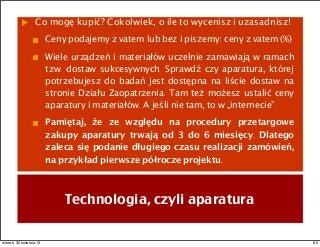 Co mogę kupić? Cokolwiek, o ile to wycenisz i uzasadnisz!
Ceny podajemy z vatem lub bez i piszemy: ceny z vatem (%)
Wiele urządzeń i materiałów uczelnie zamawiają w ramach
tzw. dostaw sukcesywnych. Sprawdź czy aparatura, której
potrzebujesz do badań jest dostępna na liście dostaw na
stronie Działu Zaopatrzenia. Tam też możesz ustalić ceny
aparatury i materiałów. A jeśli nie tam, to w „internecie”.
Pamiętaj, że ze względu na procedury przetargowe
zakupy aparatury trwają od 3 do 6 miesięcy. Dlatego
zaleca się podanie długiego czasu realizacji zamówień,
na przykład pierwsze półrocze projektu.
Technologia, czyli aparatura
62wtorek, 30 kwietnia 13
 