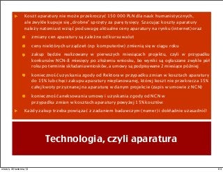 Koszt aparatury nie może przekroczyć 150.000 PLN dla nauk humanistycznych,
ale zwykle kupuje się „drobne” sprzęty za parę tysięcy. Szacując koszty aparatury
należy natomiast wziąć pod uwagę aktualne ceny aparatury na rynku (internet) oraz
zmiany cen aparatury są zależne od kursu walut
ceny niektórych urządzeń (np. komputerów) zmienią się w ciągu roku
zakup będzie realizowany w pierwszych miesiącach projektu, czyli w przypadku
konkursów NCN–8 miesięcy po złożeniu wniosku, bo wyniki są ogłaszane zwykle pół
roku po terminie składania wniosków, a umowy są podpisywane 2 miesiące później.
konieczność uzyskania zgody od Rektora w przypadku zmian w kosztach aparatury
do 15% lub chęci zakupu aparatury nieplanowanej, której koszt nie przekracza 15%
całej kwoty przyznanej na aparaturę w danym projekcie (zapis w umowie z NCN)
konieczność aneksowania umowy i uzyskania zgody od NCN w
przypadku zmian w kosztach aparatury powyżej 15% kosztów.
Każdy zakup trzeba powiązać z zadaniem badawczym (numer) i dokładnie uzasadnić!
Technologia, czyli aparatura
63wtorek, 30 kwietnia 13
 