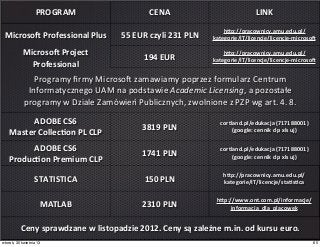 PROGRAM CENA LINK
MicrosoT	
  Professional	
  Plus 55	
  EUR	
  czyli	
  231	
  PLN
hcp://pracownicy.amu.edu.pl/
kategorie/IT/licencje/licencje-­‐microsoT
MicrosoT	
  Project	
  
Professional
194	
  EUR
hcp://pracownicy.amu.edu.pl/
kategorie/IT/licencje/licencje-­‐microsoT
Programy	
  ﬁrmy	
  Microso`	
  zamawiamy	
  poprzez	
  formularz	
  Centrum	
  
Informatycznego	
  UAM	
  na	
  podstawie	
  Academic	
  Licensing,	
  a	
  pozostałe
programy	
  w	
  Dziale	
  Zamówień	
  Publicznych,	
  zwolnione	
  z	
  PZP	
  wg	
  art.	
  4.	
  8.
Programy	
  ﬁrmy	
  Microso`	
  zamawiamy	
  poprzez	
  formularz	
  Centrum	
  
Informatycznego	
  UAM	
  na	
  podstawie	
  Academic	
  Licensing,	
  a	
  pozostałe
programy	
  w	
  Dziale	
  Zamówień	
  Publicznych,	
  zwolnione	
  z	
  PZP	
  wg	
  art.	
  4.	
  8.
Programy	
  ﬁrmy	
  Microso`	
  zamawiamy	
  poprzez	
  formularz	
  Centrum	
  
Informatycznego	
  UAM	
  na	
  podstawie	
  Academic	
  Licensing,	
  a	
  pozostałe
programy	
  w	
  Dziale	
  Zamówień	
  Publicznych,	
  zwolnione	
  z	
  PZP	
  wg	
  art.	
  4.	
  8.
ADOBE	
  CS6	
  
Master	
  Collec]on	
  PL	
  CLP
3819	
  PLN
cortland.pl/edukacja	
  (717188001)
(google:	
  cennik	
  clp	
  xls	
  uj)
ADOBE	
  CS6	
  
Produc]on	
  Premium	
  CLP
1741	
  PLN
cortland.pl/edukacja	
  (717188001)
(google:	
  cennik	
  clp	
  xls	
  uj)
STATISTICA 150	
  PLN
hcp://pracownicy.amu.edu.pl/
kategorie/IT/licencje/sta]s]ca
MATLAB 2310	
  PLN
hcp://www.ont.com.pl/informacje/
informacja_dla_placowek
Ceny	
  sprawdzane	
  w	
  listopadzie	
  2012.	
  Ceny	
  są	
  zależne	
  m.in.	
  od	
  kursu	
  euro.Ceny	
  sprawdzane	
  w	
  listopadzie	
  2012.	
  Ceny	
  są	
  zależne	
  m.in.	
  od	
  kursu	
  euro.Ceny	
  sprawdzane	
  w	
  listopadzie	
  2012.	
  Ceny	
  są	
  zależne	
  m.in.	
  od	
  kursu	
  euro.
65wtorek, 30 kwietnia 13
 