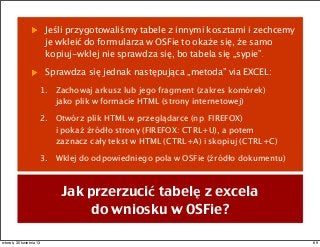 Jeśli przygotowaliśmy tabele z innymi kosztami i zechcemy
je wkleić do formularza w OSFie to okaże się, że samo
kopiuj-wklej nie sprawdza się, bo tabela się „sypie”.
Sprawdza się jednak następująca „metoda” via EXCEL:
1. Zachowaj arkusz lub jego fragment (zakres komórek)
jako plik w formacie HTML (strony internetowej)
2. Otwórz plik HTML w przeglądarce (np. FIREFOX)
i pokaż źródło strony (FIREFOX: CTRL+U), a potem
zaznacz cały tekst w HTML (CTRL+A) i skopiuj (CTRL+C)
3. Wklej do odpowiedniego pola w OSFie (źródło dokumentu)
Jak przerzucić tabelę z excela
do wniosku w OSFie?
69wtorek, 30 kwietnia 13
 