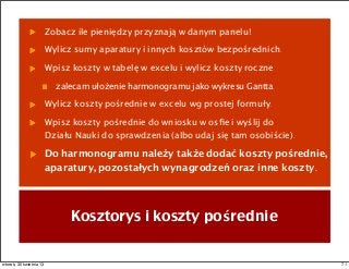 Zobacz ile pieniędzy przyznają w danym panelu!
Wylicz sumy aparatury i innych kosztów bezpośrednich.
Wpisz koszty w tabelę w excelu i wylicz koszty roczne
zalecam ułożenie harmonogramu jako wykresu Gantta.
Wylicz koszty pośrednie w excelu wg prostej formuły.
Wpisz koszty pośrednie do wniosku w osﬁe i wyślij do
Działu Nauki do sprawdzenia (albo udaj się tam osobiście).
Do harmonogramu należy także dodać koszty pośrednie,
aparatury, pozostałych wynagrodzeń oraz inne koszty.
Kosztorys i koszty pośrednie
71wtorek, 30 kwietnia 13
 