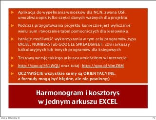 Aplikacja do wypełniania wniosków dla NCN, zwana OSF,
umożliwia opis tylko części danych ważnych dla projektu.
Podczas przygotowania projektu konieczne jest wyliczanie
wielu sum i tworzenie tabel pomocniczych dla kierownika.
Istnieje możliwość wykorzystania w tym celu programów typu
EXCEL, NUMBERS lub GOOGLE SPREADSHEET, czyli arkuszy
kalkulacyjnych lub innych programów dla księgowych.
Testową wersję takiego arkusza umieściłem w internecie:
http://goo.gl/61WQU oraz tutaj: http://goo.gl/dmZ6M
OCZYWIŚCIE wszystkie sumy są ORIENTACYJNE,
a formuły mogą być błędne, ale nie powinny;).
Harmonogram i kosztorys
w jednym arkuszu EXCEL
74wtorek, 30 kwietnia 13
 