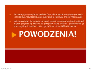 Prezentacja jest przeglądem problemów z jakimi spotyka się piszący wniosek
i przedstawia rozwiązania, jakie autor poznał realizując projekt NCN na UAM.
Należy pamiętać, że przyjęte na danej uczelni procedury realizacji kolejnych
etapów projektu są zależne od przepisów danej uczelni i pracowników jej
poszczególnych działów, czyli mogą być inne niż na UAM w Poznaniu.
POWODZENIA!
76wtorek, 30 kwietnia 13
 