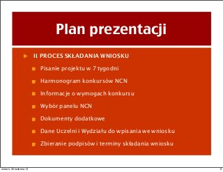 Plan prezentacji
II. PROCES SKŁADANIA WNIOSKU
Pisanie projektu w 7 tygodni
Harmonogram konkursów NCN
Informacje o wymogach konkursu
Wybór panelu NCN
Dokumenty dodatkowe
Dane Uczelni i Wydziału do wpisania we wniosku
Zbieranie podpisów i terminy składania wniosku
8wtorek, 30 kwietnia 13
 