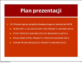 Plan prezentacji
III. Pisanie opisu projektu badawczego w konkursie NCN
SKRÓCONY a SZCZEGÓŁOWY OPIS PROJEKTU BADAWCZEGO
ETAPY PROCESU BADAWCZEGO W BADANIACH JĘZYKA
POŁĄCZENIE OPISU PROJEKTU I PROCESU BADAWCZEGO
PISANIE PRZEKONUJĄCEGO PROJEKTU BADAWCZEGO
9wtorek, 30 kwietnia 13
 