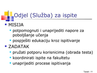 Taradi - 11
Odjel (Služba) za ispite
 MISIJA
 potpomognuti i unaprijediti napore za
poboljšanje učenja
 pospješiti edukaciju kroz ispitivanje
 ZADATAK
 pružati potporu korisnicima (obrada testa)
 koordinirati ispite na fakultetu
 unaprijediti procese ispitivanja
 