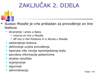 Taradi - 114
ZAKLJUČAK 2. DIJELA
 Sustav Moodle je vrlo prikladan za provođenje on line
testova
 stvaranje i unos u bazu

izravno on line u Moodle

off line iz Hot Potetoes ili iz Worda u Moodle
 sastavljanje testova
 definiranje uvjeta provođenja
 isporuka više verzija ispremješanog testa
 povratna informacija polaznicima
 analiza rezultata
 ocjenjivanje
 sigurnost
 administracija
 
