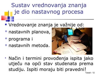 Taradi - 12
Sustav vrednovanja znanja
je dio nastavnog procesa
 Vrednovanje znanja je važnije od:
 nastavnih planova,
 programa i
 nastavnih metoda.
 Način i termini provođenja ispita jako
utječu na opći stav studenata prema
studiju. Ispiti moraju biti pravedni!
 
