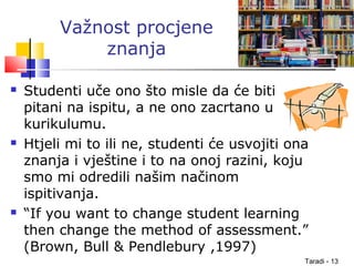 Taradi - 13
Važnost procjene
znanja
 Studenti uče ono što misle da će biti
pitani na ispitu, a ne ono zacrtano u
kurikulumu.
 Htjeli mi to ili ne, studenti će usvojiti ona
znanja i vještine i to na onoj razini, koju
smo mi odredili našim načinom
ispitivanja.
 “If you want to change student learning
then change the method of assessment.”
(Brown, Bull & Pendlebury ,1997)
 