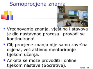 Taradi - 14
Samoprocjena znanja
 Vrednovanje znanja, vještina i stavova
je dio nastavnog procesa i provodi se
kontinuirano!
 Cilj procjene znanja nije samo završna
ocjena, već aktivno mentoriranje
tijekom učenja.
 Anketa se može provoditi i online
tijekom nastave (Socrative).
 