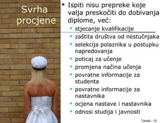 Taradi - 15
Svrha
procjene
 Ispiti nisu prepreke koje
valja preskočiti do dobivanja
diplome, već:
 stjecanje kvalifikacije
 zaštita društva od nestučnjaka
 selekcija polaznika u postupku
napredovanja
 poticaj za učenje
 promjena načina učenja
 povratne informacije za
studenta
 povratne informacije za
nastavnika
 ocjena nastave i nastavnika
 odnosi studija i javnosti
 